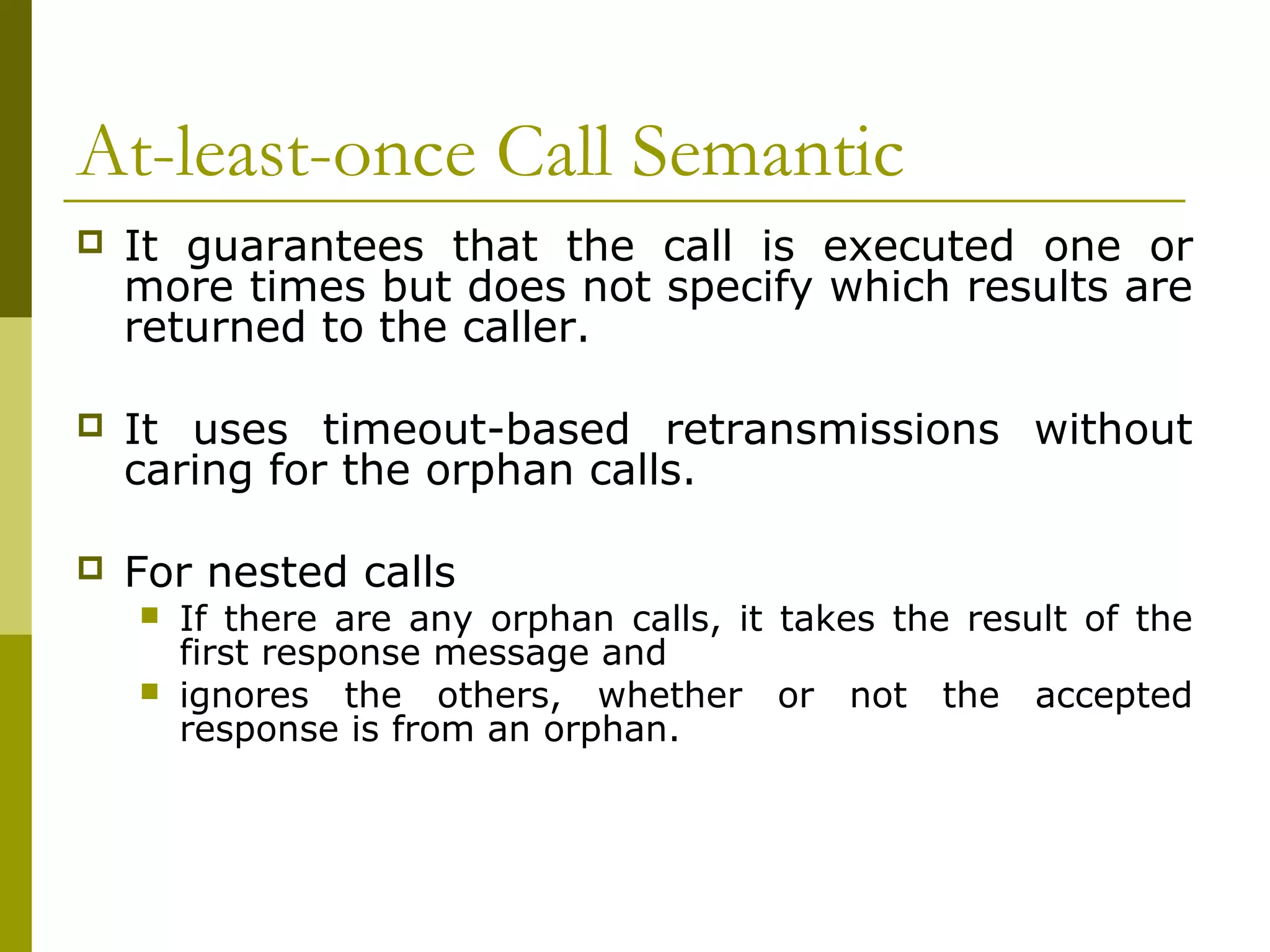 At-least-once Call Semantic
   It guarantees that the call is executed one or
    more times but does not specify which results are
    returned to the caller.

   It uses timeout-based retransmissions without
    caring for the orphan calls.

   For nested calls
       If there are any orphan calls, it takes the result of the
        first response message and
       ignores the others, whether or not the accepted
        response is from an orphan.
 