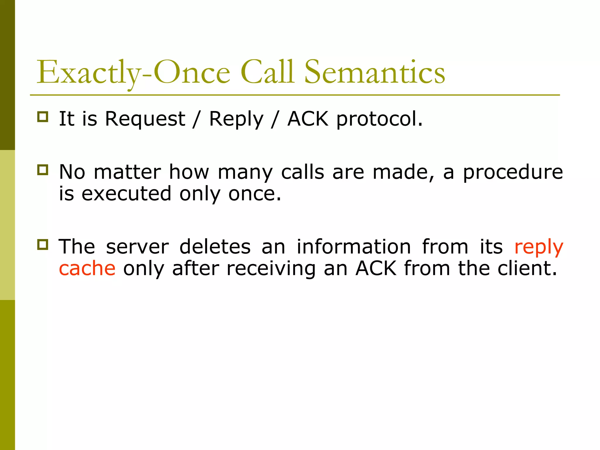 Exactly-Once Call Semantics
   It is Request / Reply / ACK protocol.

   No matter how many calls are made, a procedure
    is executed only once.

   The server deletes an information from its reply
    cache only after receiving an ACK from the client.
 
