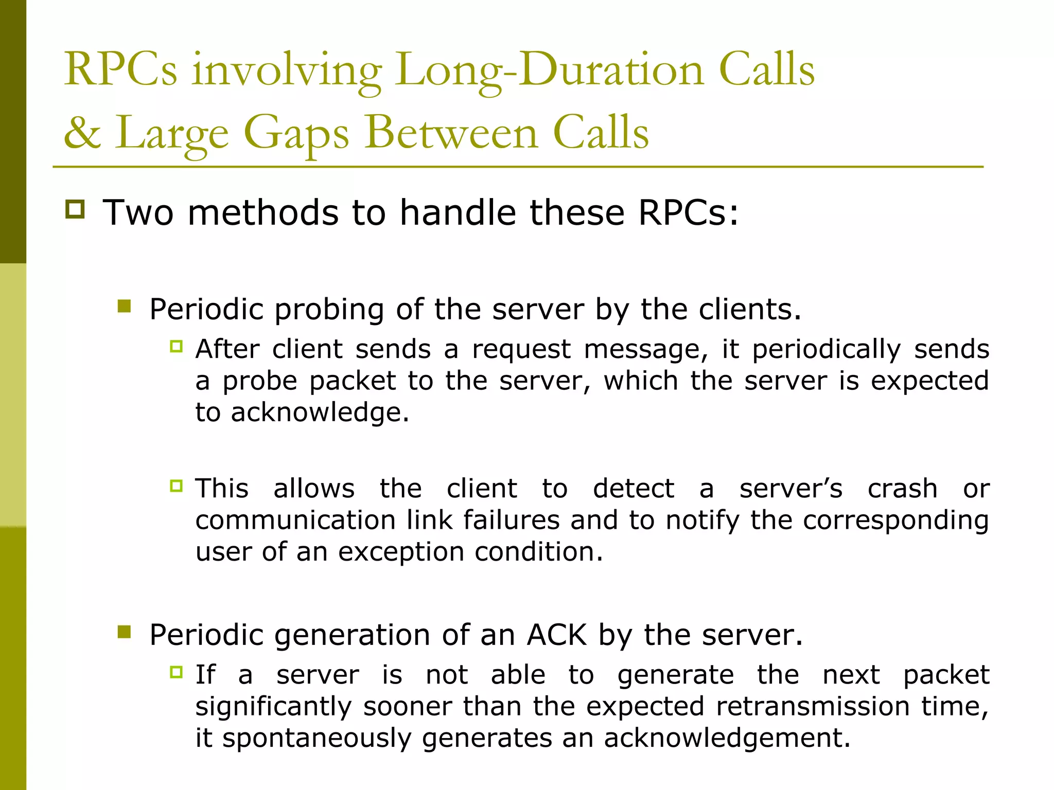 RPCs involving Long-Duration Calls
& Large Gaps Between Calls
   Two methods to handle these RPCs:

       Periodic probing of the server by the clients.
            After client sends a request message, it periodically sends
             a probe packet to the server, which the server is expected
             to acknowledge.

            This allows the client to detect a server’s crash or
             communication link failures and to notify the corresponding
             user of an exception condition.


       Periodic generation of an ACK by the server.
            If a server is not able to generate the next packet
             significantly sooner than the expected retransmission time,
             it spontaneously generates an acknowledgement.
 