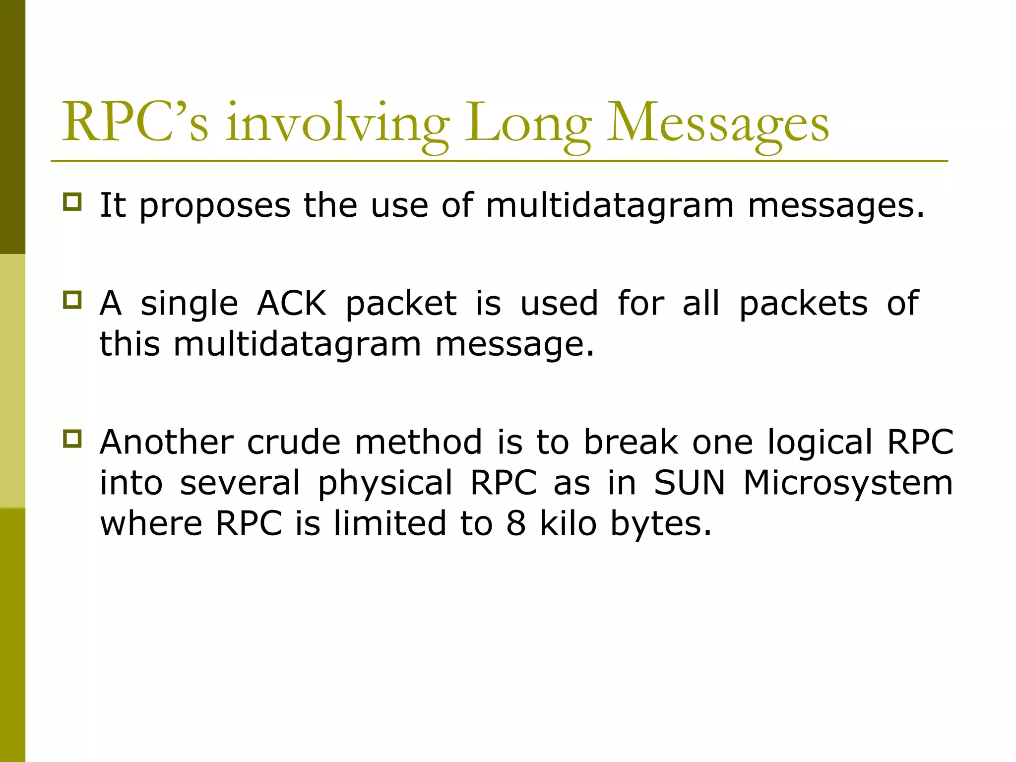 RPC’s involving Long Messages
   It proposes the use of multidatagram messages.

   A single ACK packet is used for all packets of
    this multidatagram message.

   Another crude method is to break one logical RPC
    into several physical RPC as in SUN Microsystem
    where RPC is limited to 8 kilo bytes.
 
