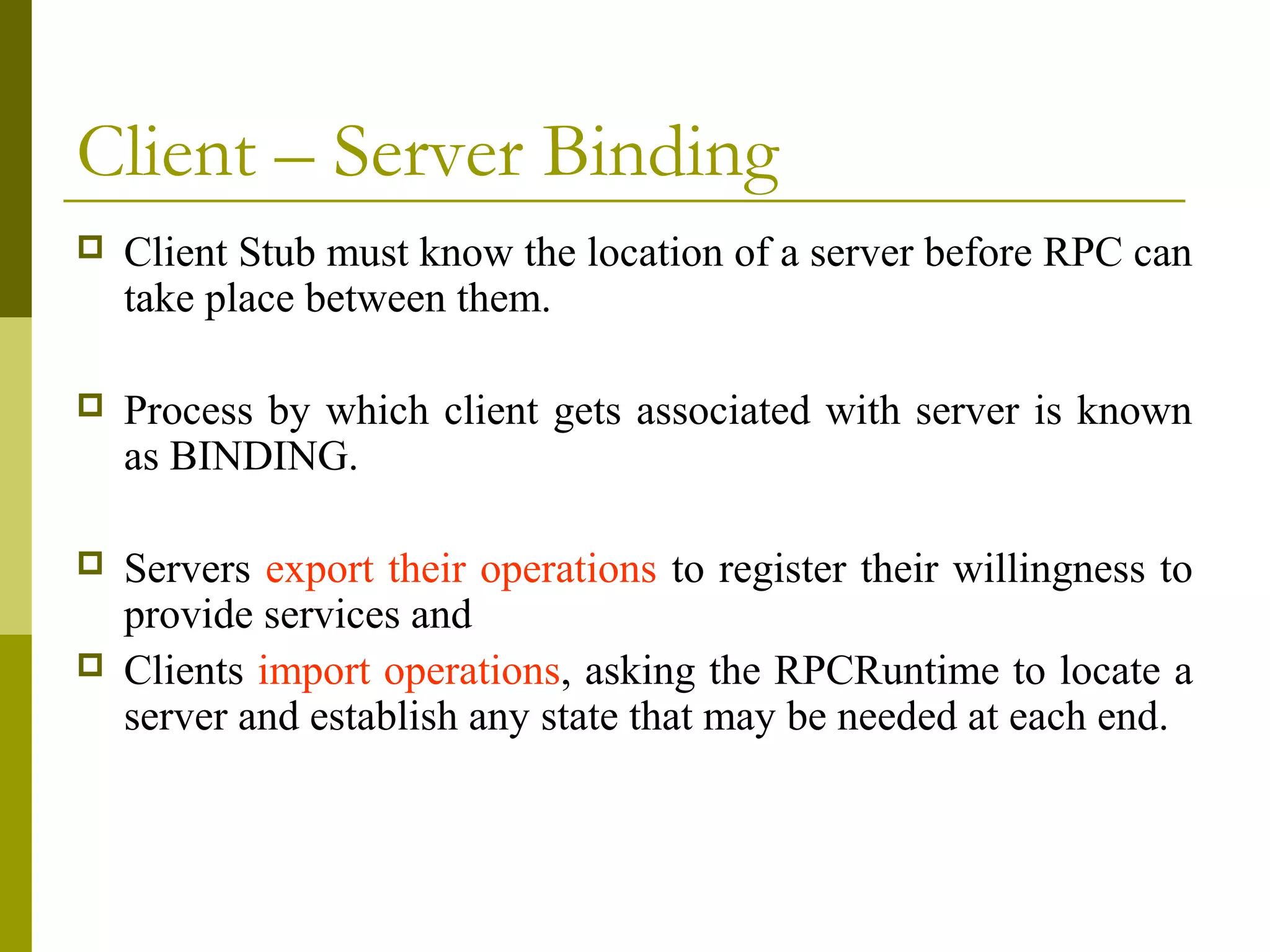 Client – Server Binding
   Client Stub must know the location of a server before RPC can
    take place between them.

   Process by which client gets associated with server is known
    as BINDING.

   Servers export their operations to register their willingness to
    provide services and
   Clients import operations, asking the RPCRuntime to locate a
    server and establish any state that may be needed at each end.
 