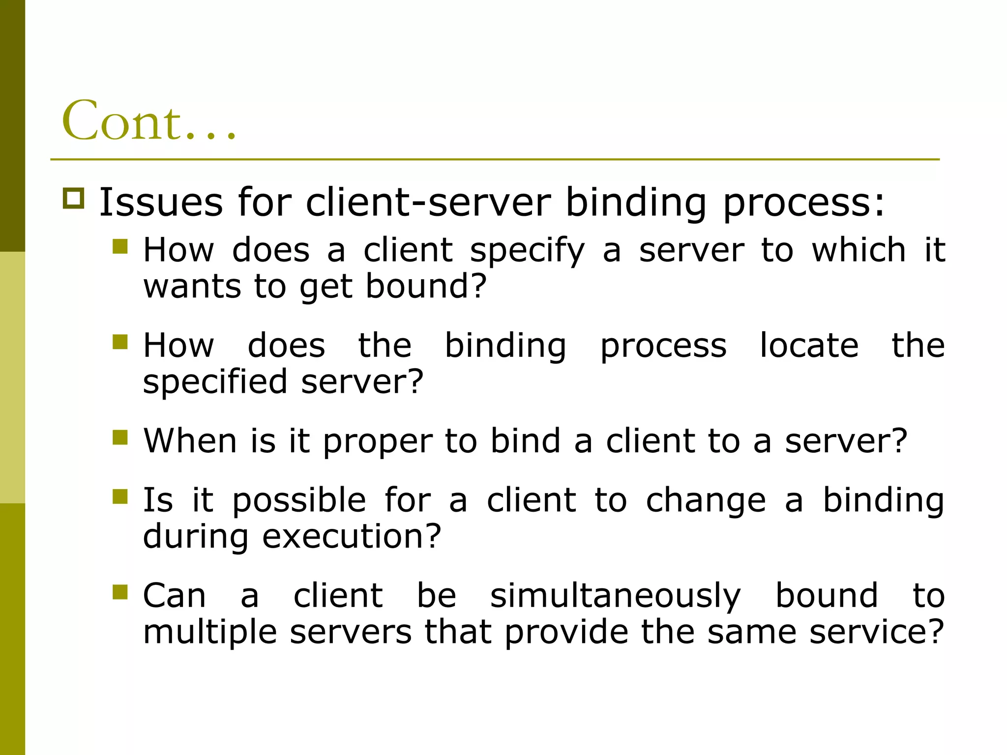 Cont…
   Issues for client-server binding process:
       How does a client specify a server to which it
        wants to get bound?
       How does the binding process locate the
        specified server?
       When is it proper to bind a client to a server?
       Is it possible for a client to change a binding
        during execution?
       Can a client be simultaneously bound to
        multiple servers that provide the same service?
 
