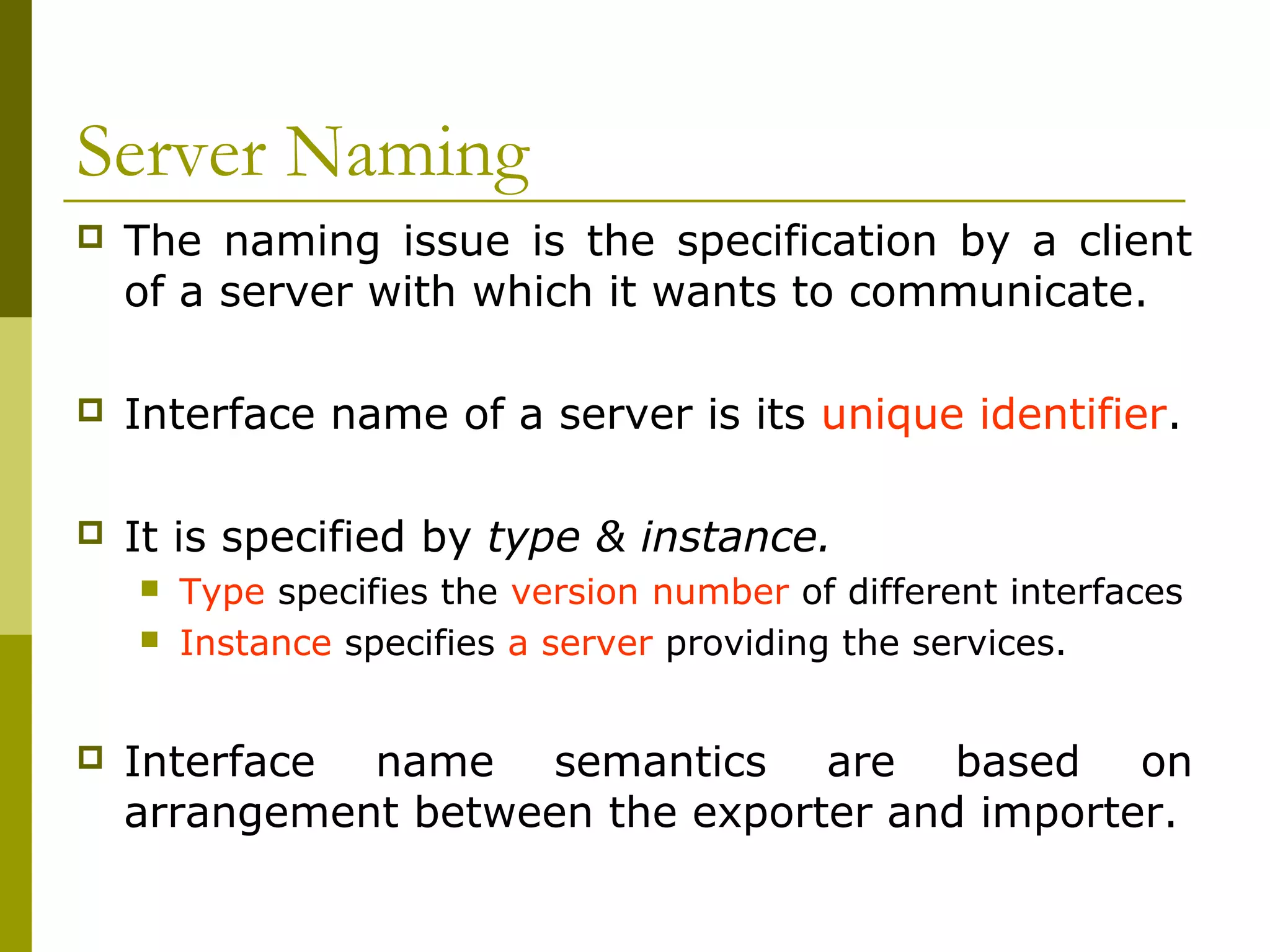 Server Naming
   The naming issue is the specification by a client
    of a server with which it wants to communicate.

   Interface name of a server is its unique identifier.

   It is specified by type & instance.
       Type specifies the version number of different interfaces
       Instance specifies a server providing the services.


   Interface name semantics are based on
    arrangement between the exporter and importer.
 
