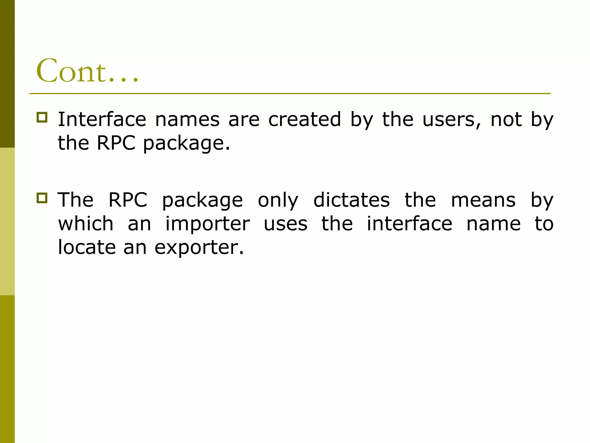 Cont…
   Interface names are created by the users, not by
    the RPC package.

   The RPC package only dictates the means by
    which an importer uses the interface name to
    locate an exporter.
 