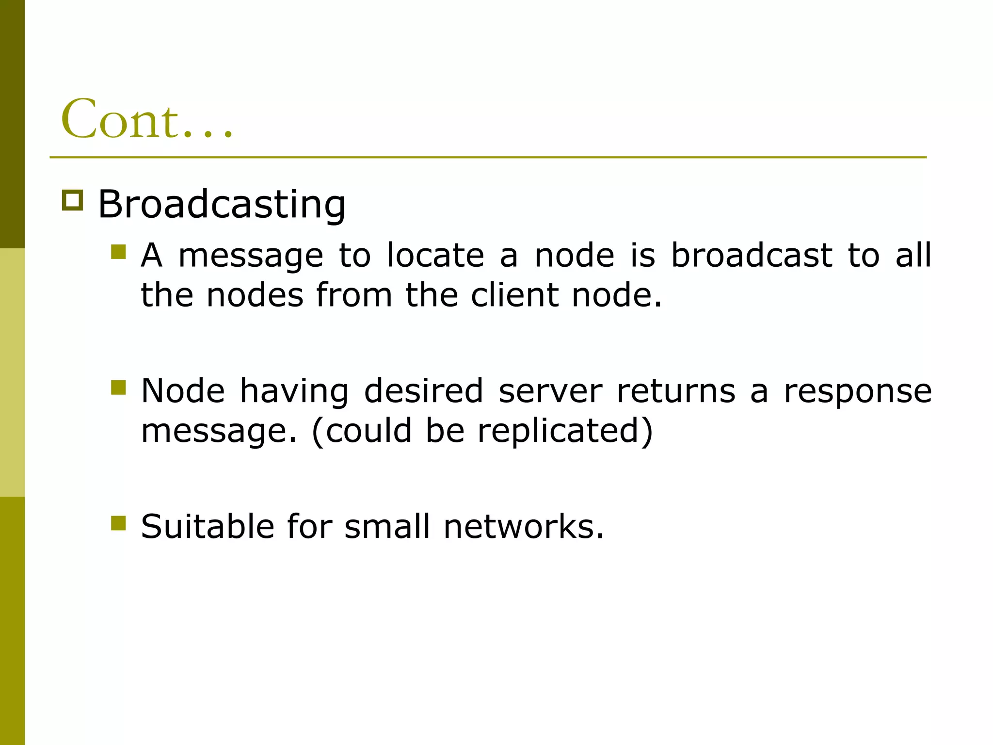 Cont…
   Broadcasting
       A message to locate a node is broadcast to all
        the nodes from the client node.

       Node having desired server returns a response
        message. (could be replicated)

       Suitable for small networks.
 