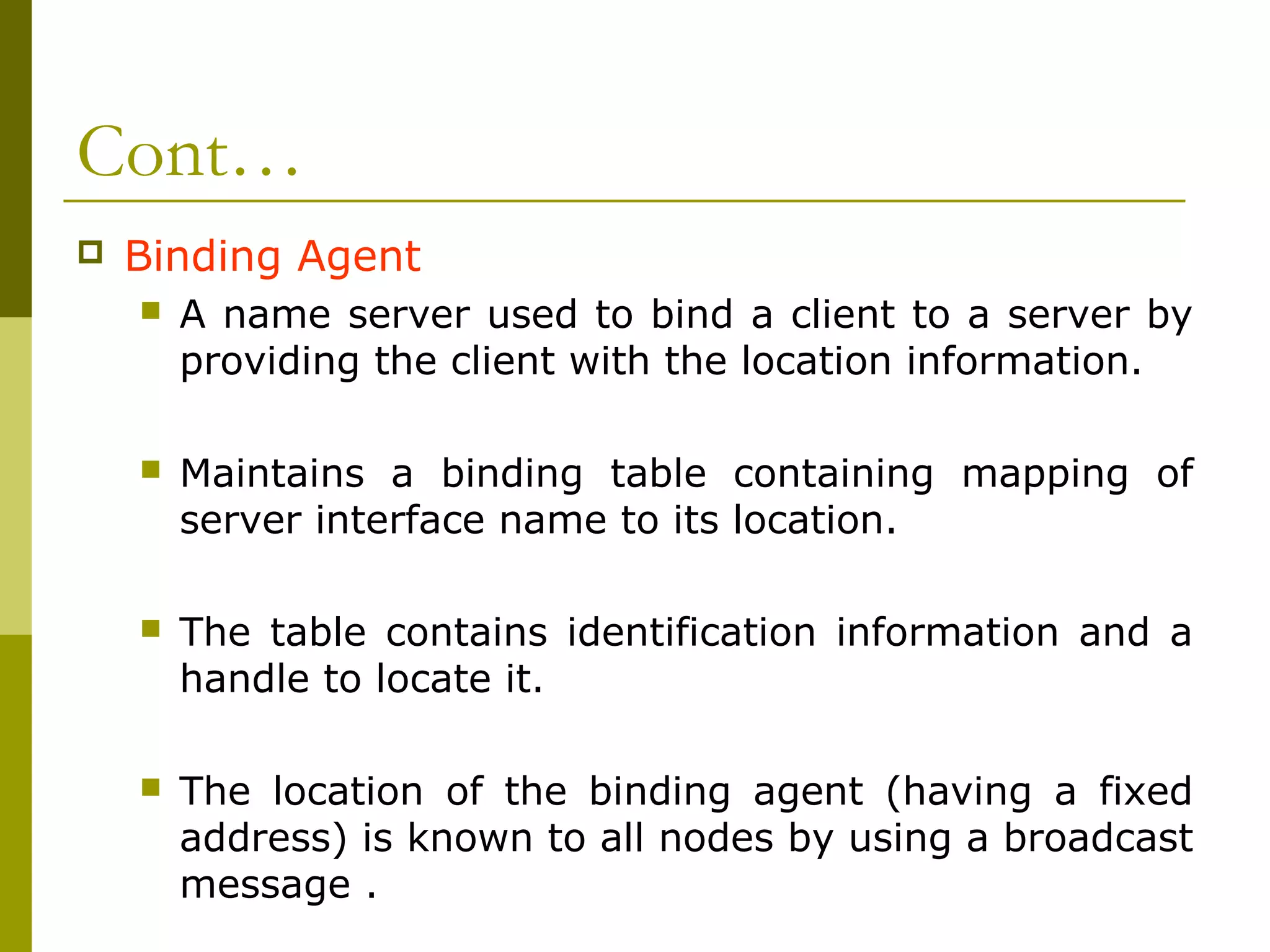 Cont…
   Binding Agent
       A name server used to bind a client to a server by
        providing the client with the location information.

       Maintains a binding table containing mapping of
        server interface name to its location.

       The table contains identification information and a
        handle to locate it.

       The location of the binding agent (having a fixed
        address) is known to all nodes by using a broadcast
        message .
 