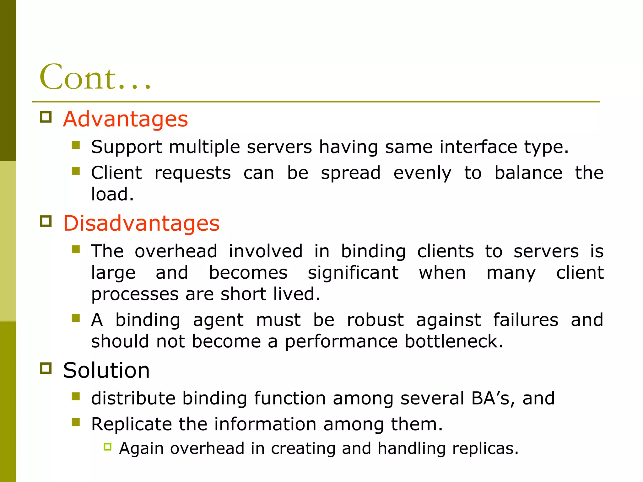 Cont…
   Advantages
       Support multiple servers having same interface type.
       Client requests can be spread evenly to balance the
        load.
   Disadvantages
       The overhead involved in binding clients to servers is
        large and becomes significant when many client
        processes are short lived.
       A binding agent must be robust against failures and
        should not become a performance bottleneck.
   Solution
       distribute binding function among several BA’s, and
       Replicate the information among them.
            Again overhead in creating and handling replicas.
 