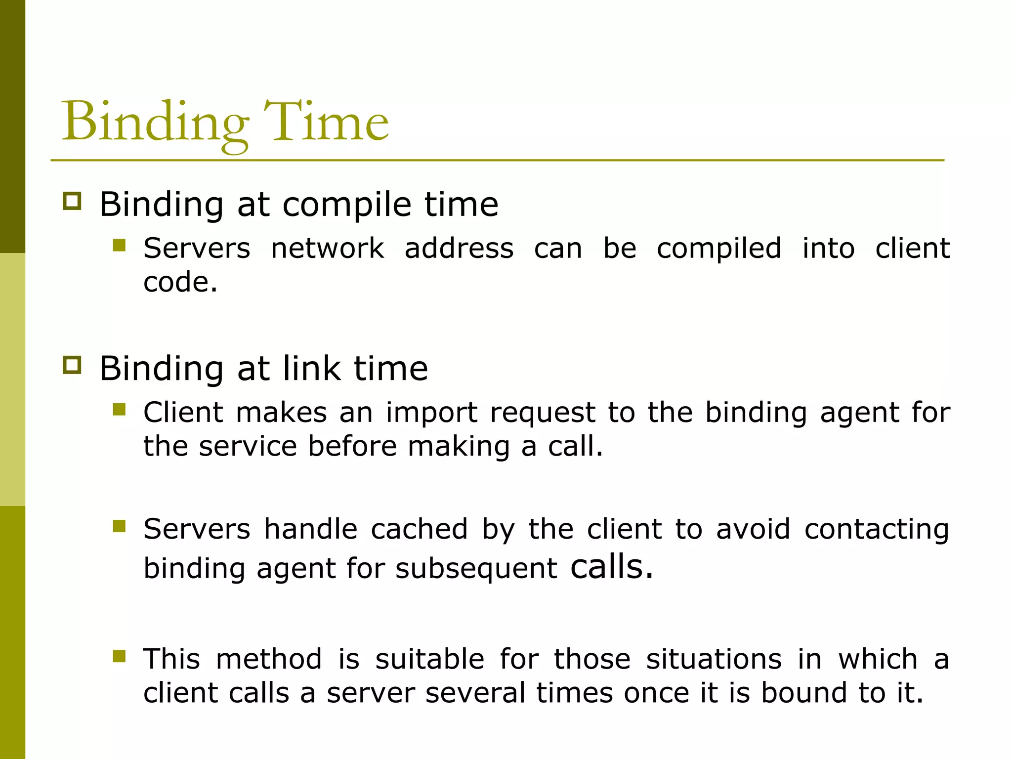 Binding Time
   Binding at compile time
       Servers network address can be compiled into client
        code.

   Binding at link time
       Client makes an import request to the binding agent for
        the service before making a call.

       Servers handle cached by the client to avoid contacting
        binding agent for subsequent calls.


       This method is suitable for those situations in which a
        client calls a server several times once it is bound to it.
 
