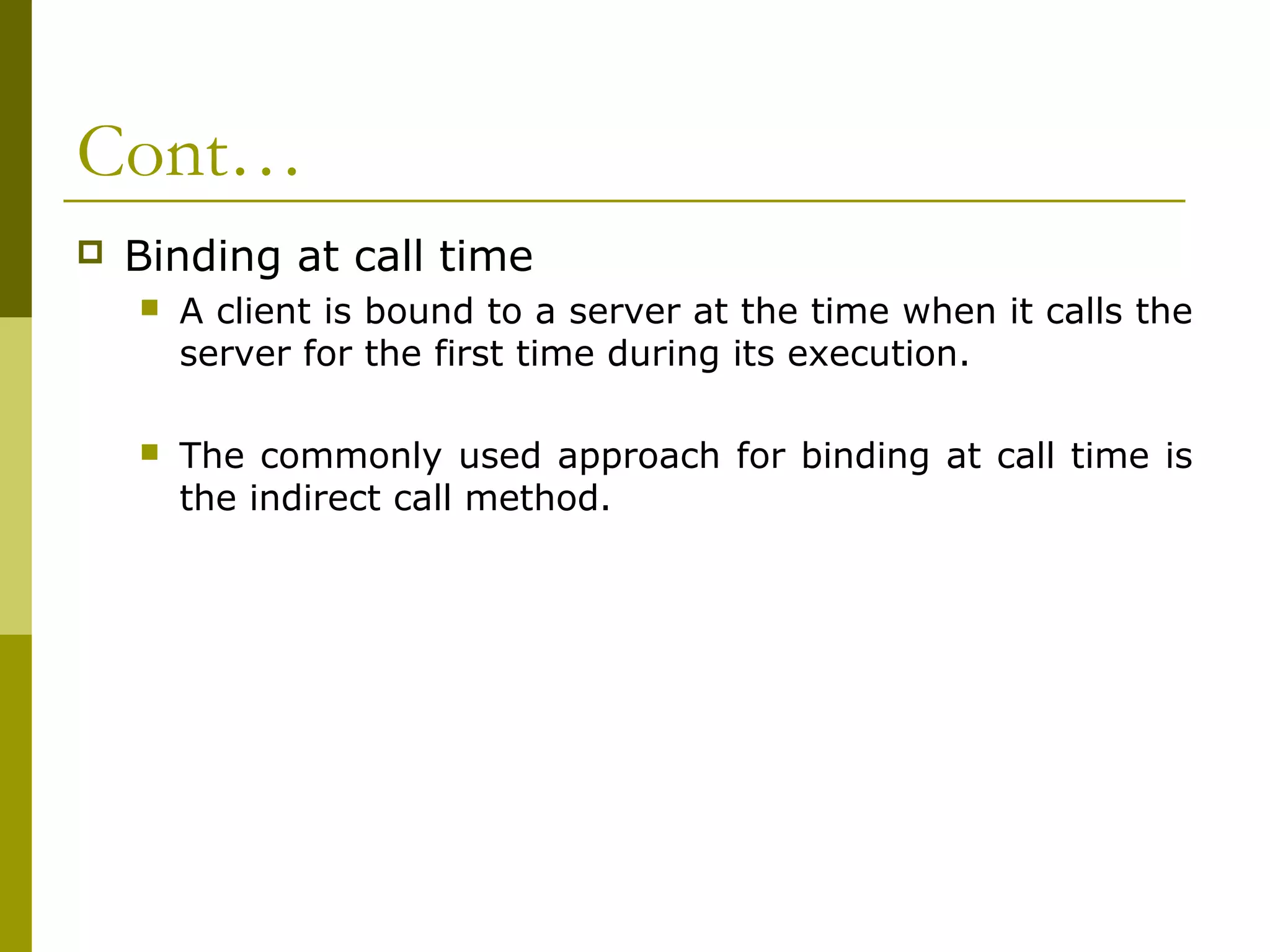 Cont…
   Binding at call time
       A client is bound to a server at the time when it calls the
        server for the first time during its execution.

       The commonly used approach for binding at call time is
        the indirect call method.
 