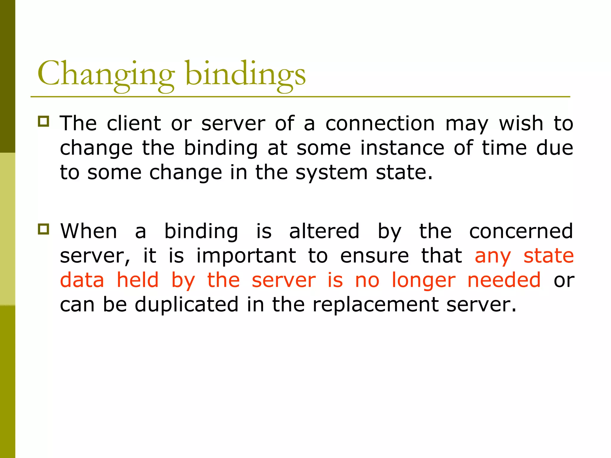 Changing bindings
   The client or server of a connection may wish to
    change the binding at some instance of time due
    to some change in the system state.

   When a binding is altered by the concerned
    server, it is important to ensure that any state
    data held by the server is no longer needed or
    can be duplicated in the replacement server.
 