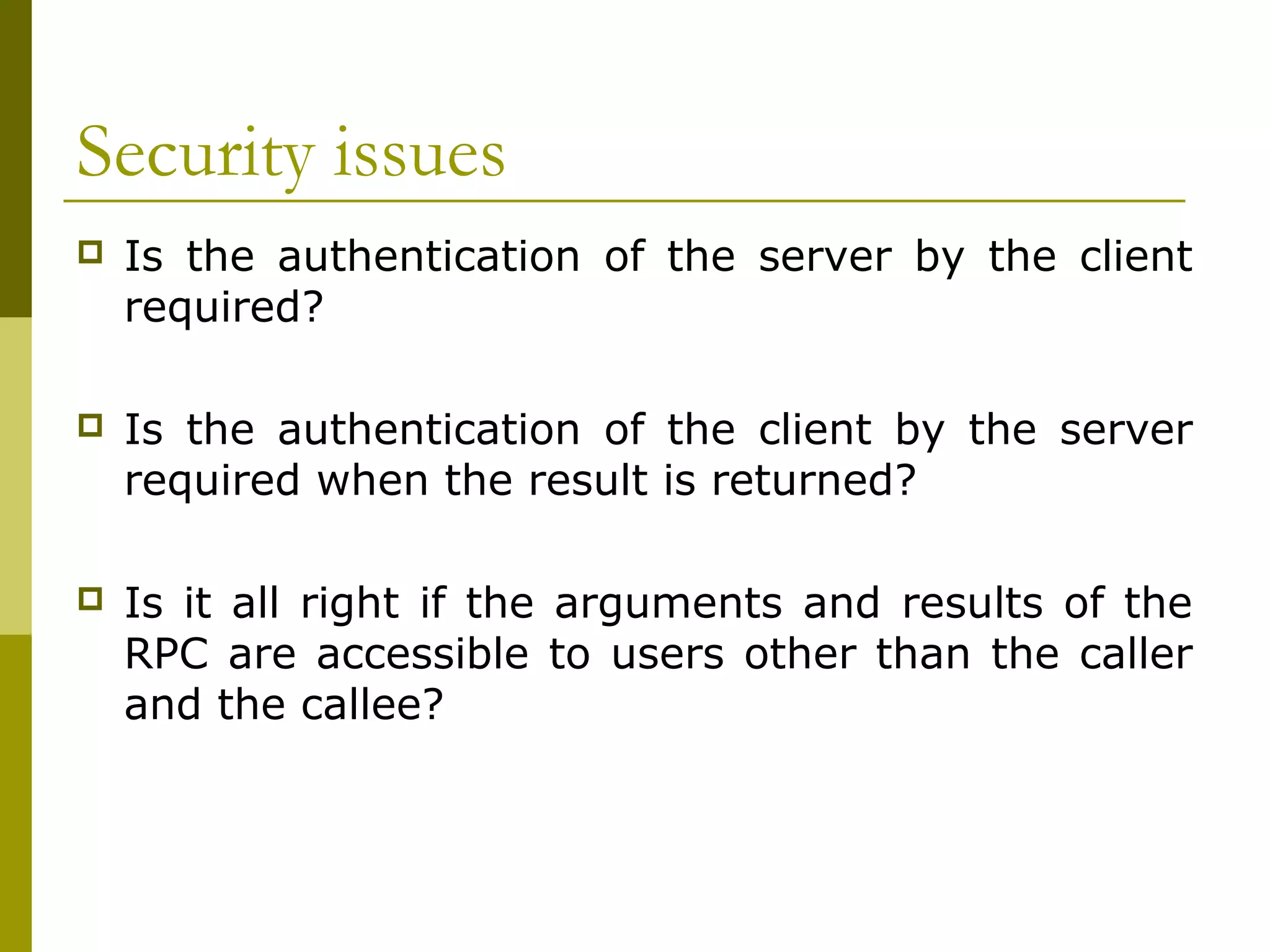 Security issues
   Is the authentication of the server by the client
    required?

   Is the authentication of the client by the server
    required when the result is returned?

   Is it all right if the arguments and results of the
    RPC are accessible to users other than the caller
    and the callee?
 