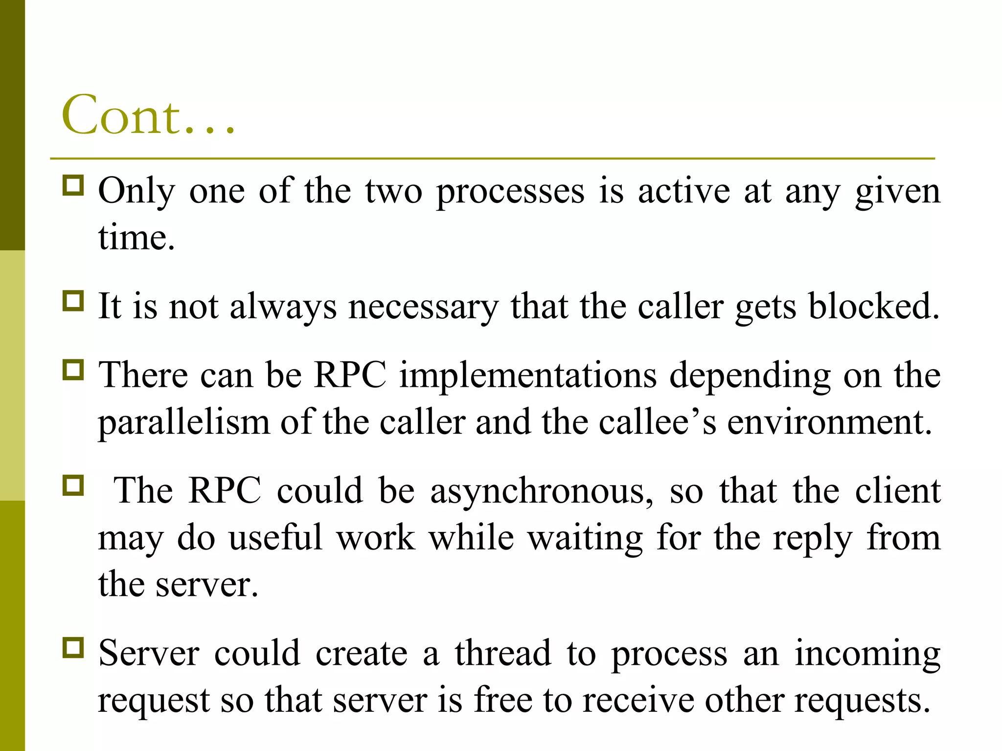 Cont…
   Only one of the two processes is active at any given
    time.
   It is not always necessary that the caller gets blocked.
   There can be RPC implementations depending on the
    parallelism of the caller and the callee’s environment.
    The RPC could be asynchronous, so that the client
    may do useful work while waiting for the reply from
    the server.
   Server could create a thread to process an incoming
    request so that server is free to receive other requests.
 
