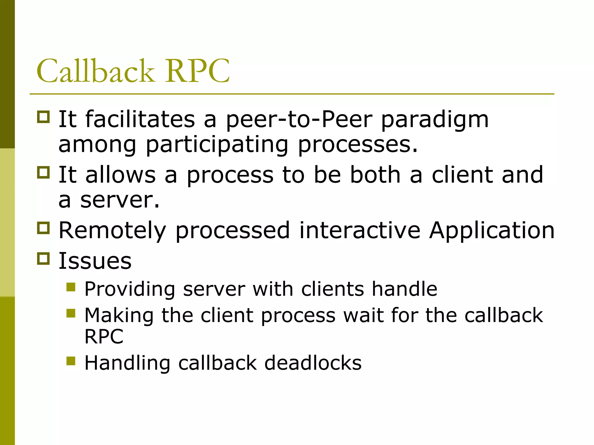 Callback RPC
 It facilitates a peer-to-Peer paradigm
  among participating processes.
 It allows a process to be both a client and
  a server.
 Remotely processed interactive Application
 Issues
       Providing server with clients handle
       Making the client process wait for the callback
        RPC
       Handling callback deadlocks
 