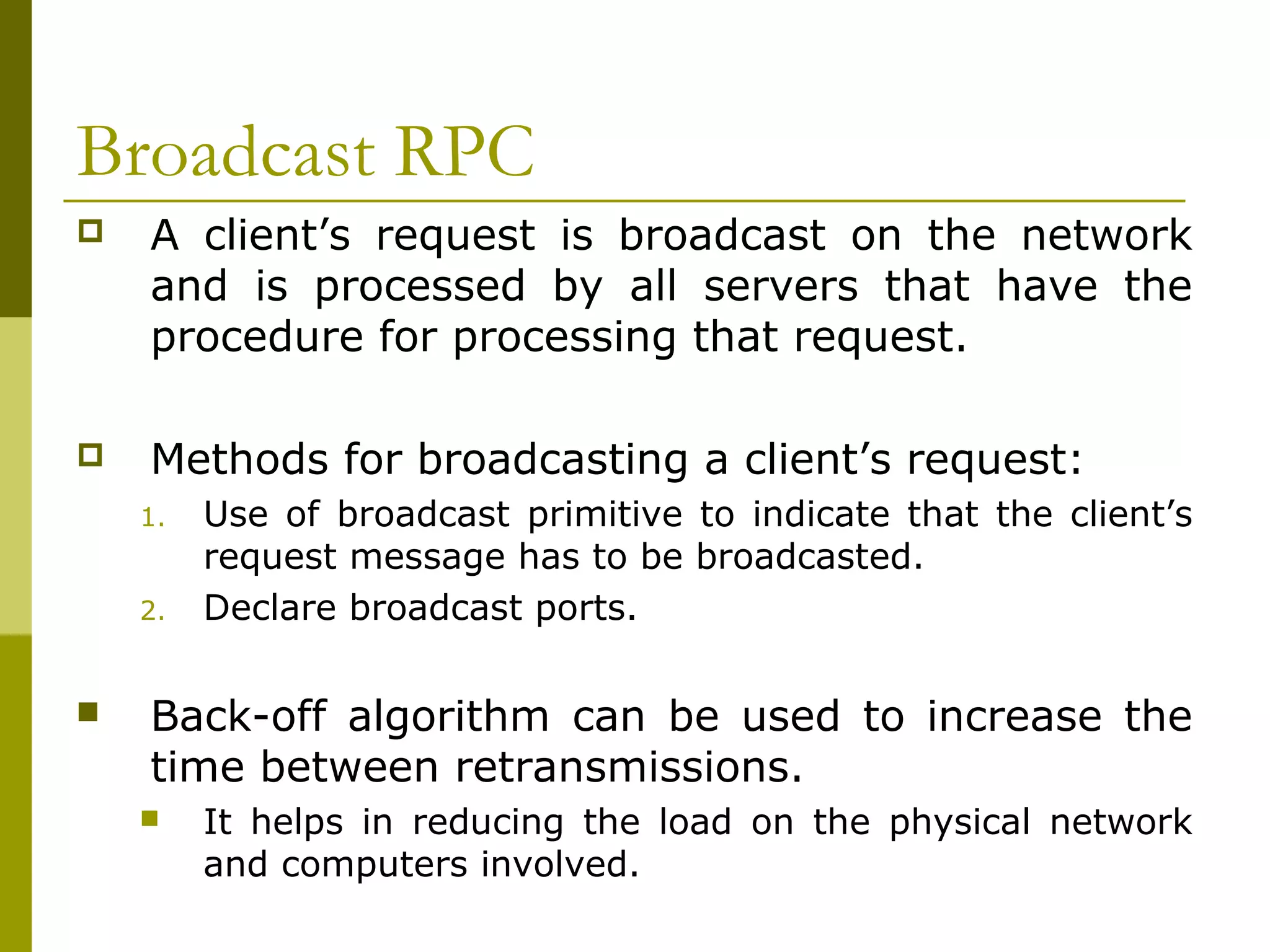 Broadcast RPC
   A client’s request is broadcast on the network
    and is processed by all servers that have the
    procedure for processing that request.

   Methods for broadcasting a client’s request:
    1.   Use of broadcast primitive to indicate that the client’s
         request message has to be broadcasted.
    2.   Declare broadcast ports.

   Back-off algorithm can be used to increase the
    time between retransmissions.
        It helps in reducing the load on the physical network
         and computers involved.
 