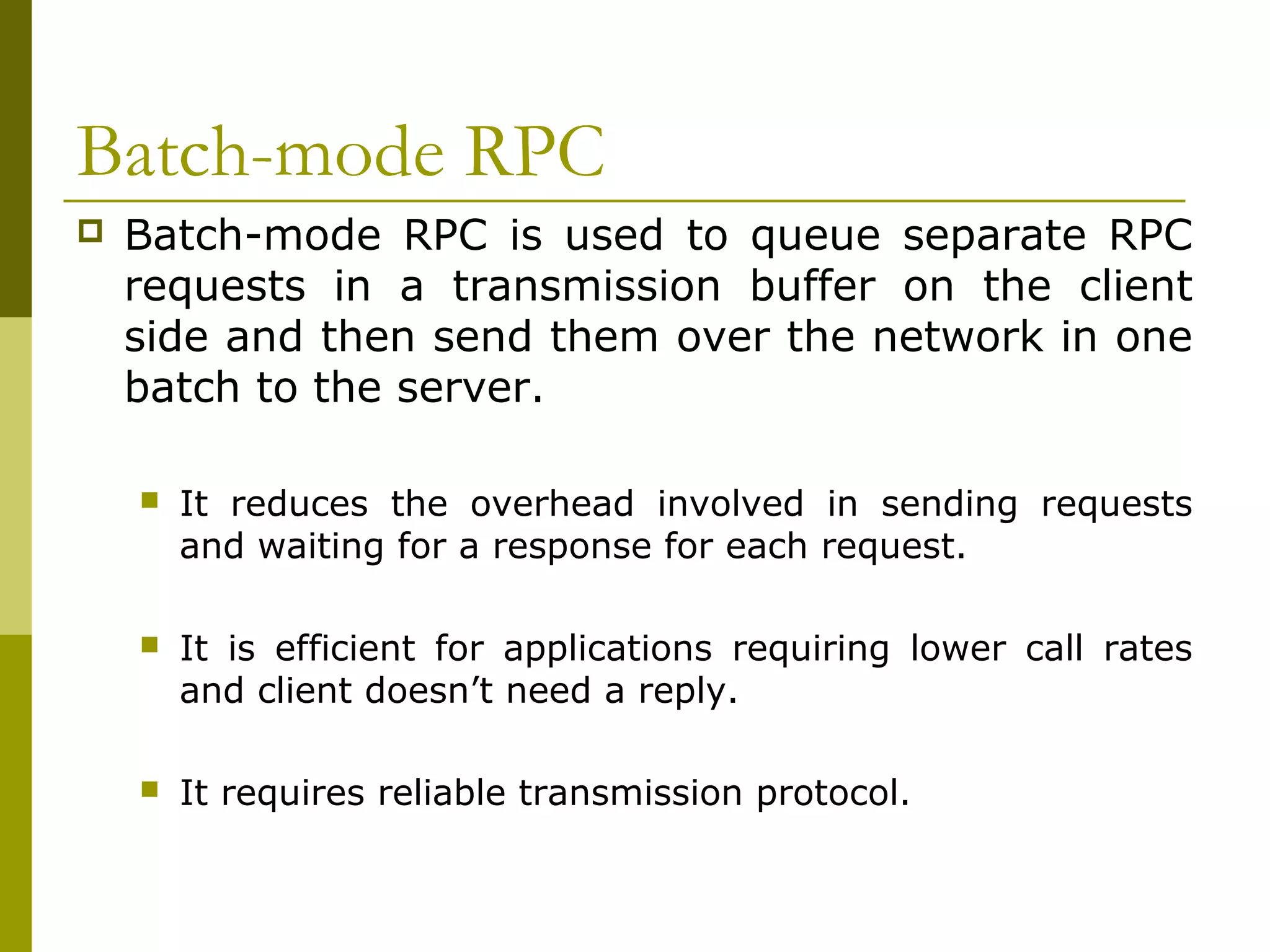 Batch-mode RPC
   Batch-mode RPC is used to queue separate RPC
    requests in a transmission buffer on the client
    side and then send them over the network in one
    batch to the server.

       It reduces the overhead involved in sending requests
        and waiting for a response for each request.

       It is efficient for applications requiring lower call rates
        and client doesn’t need a reply.

       It requires reliable transmission protocol.
 