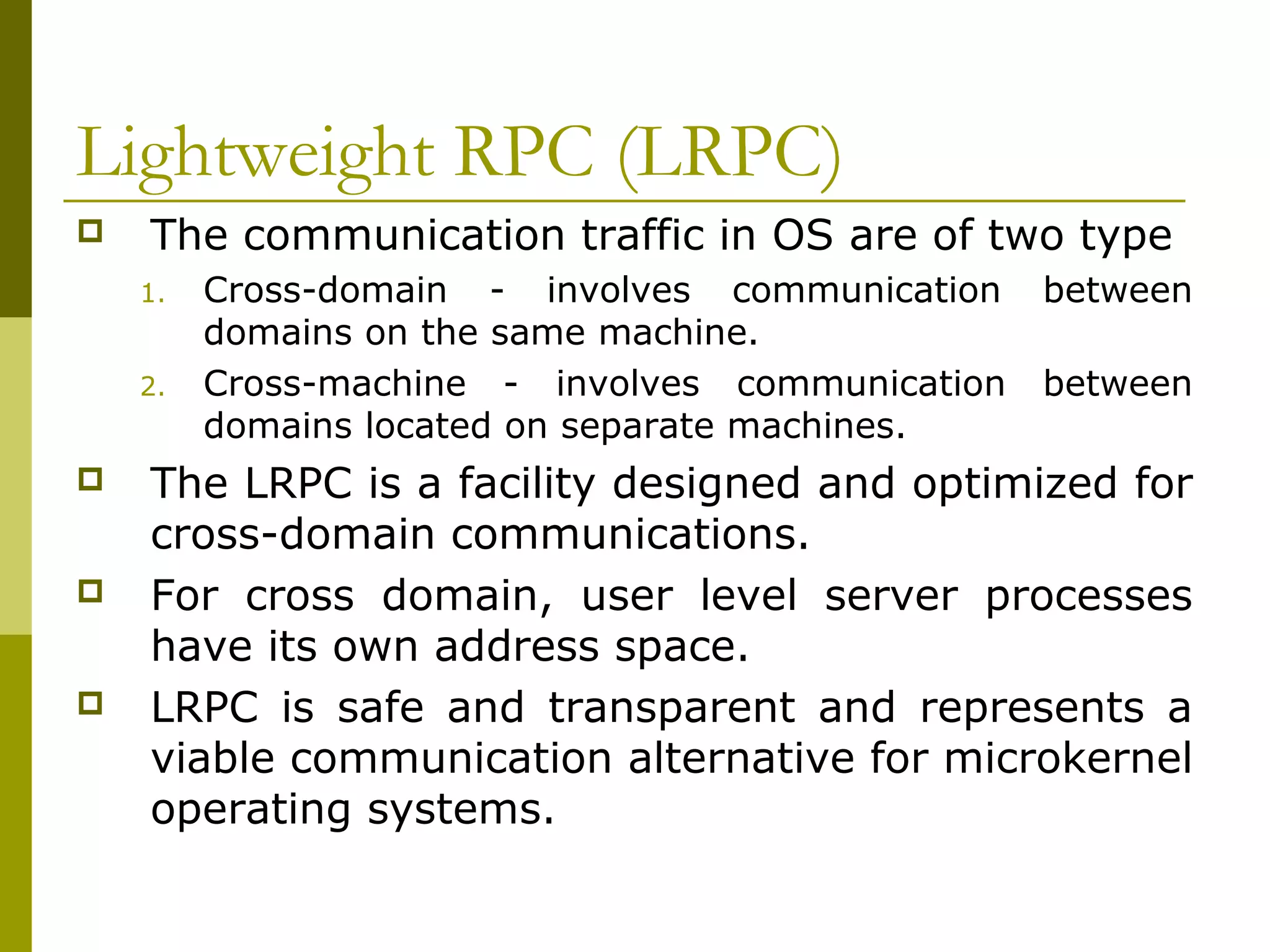 Lightweight RPC (LRPC)
   The communication traffic in OS are of two type
    1.   Cross-domain - involves communication    between
         domains on the same machine.
    2.   Cross-machine - involves communication   between
         domains located on separate machines.
   The LRPC is a facility designed and optimized for
    cross-domain communications.
   For cross domain, user level server processes
    have its own address space.
   LRPC is safe and transparent and represents a
    viable communication alternative for microkernel
    operating systems.
 