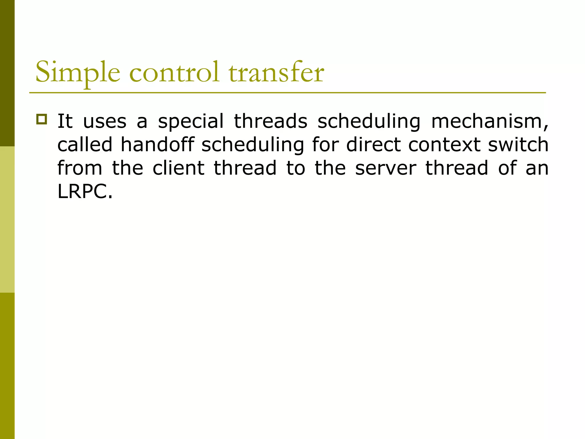 Simple control transfer
   It uses a special threads scheduling mechanism,
    called handoff scheduling for direct context switch
    from the client thread to the server thread of an
    LRPC.
 