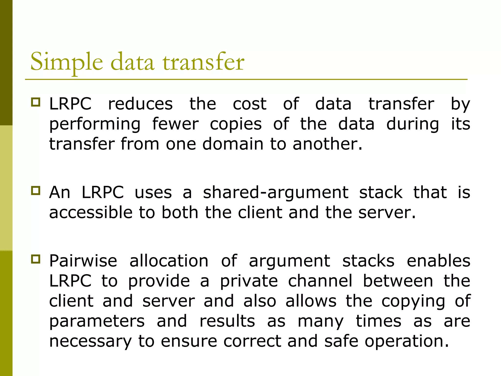 Simple data transfer
   LRPC reduces the cost of data transfer by
    performing fewer copies of the data during its
    transfer from one domain to another.

   An LRPC uses a shared-argument stack that is
    accessible to both the client and the server.

   Pairwise allocation of argument stacks enables
    LRPC to provide a private channel between the
    client and server and also allows the copying of
    parameters and results as many times as are
    necessary to ensure correct and safe operation.
 