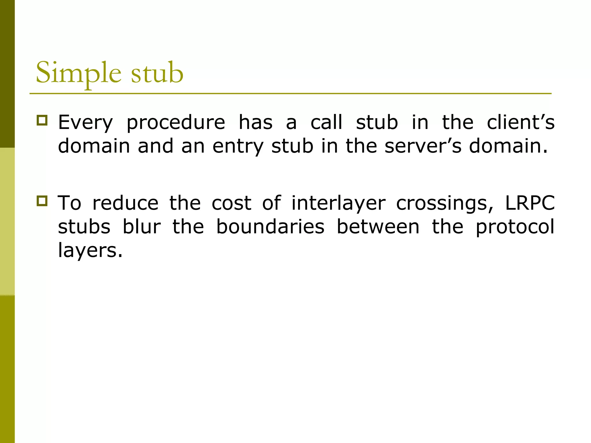 Simple stub
   Every procedure has a call stub in the client’s
    domain and an entry stub in the server’s domain.

   To reduce the cost of interlayer crossings, LRPC
    stubs blur the boundaries between the protocol
    layers.
 