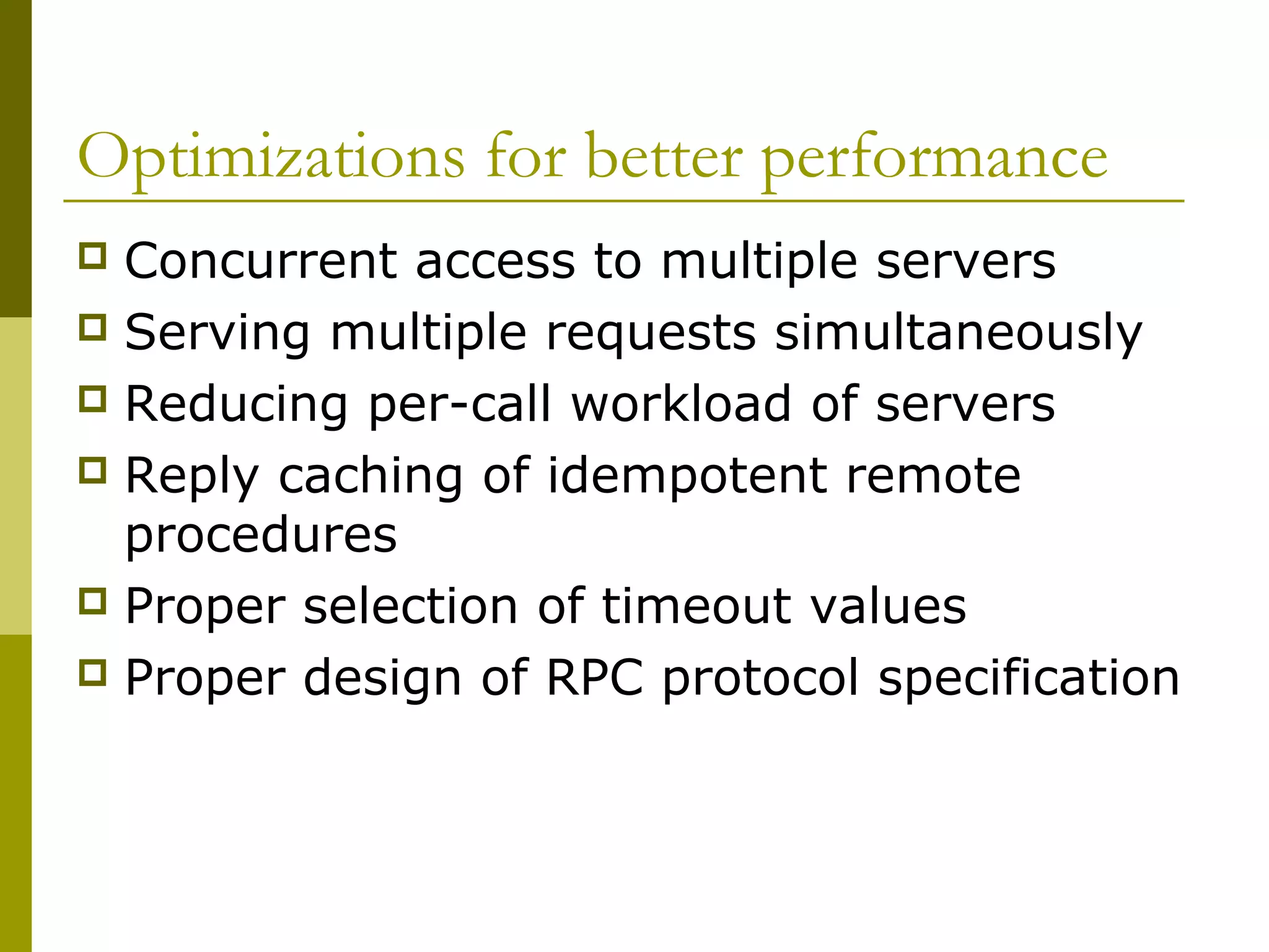 Optimizations for better performance
 Concurrent access to multiple servers
 Serving multiple requests simultaneously
 Reducing per-call workload of servers
 Reply caching of idempotent remote
  procedures
 Proper selection of timeout values
 Proper design of RPC protocol specification
 