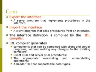 Cont…
   Export the interface
       A server program that implements procedures in the
        interface.
   Import the interface
       A client program that calls procedures from an interface.
   The interface definition is compiled by the              IDL
    compiler.
   IDL compiler generates
       components that can be combined with client and server
        programs, without making any changes to the existing
        compilers;
       Client stub and server stub procedures;
       The     appropriate   marshaling     and    unmarshaling
        operations;
       A header file that supports the data types.
 