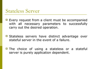 Stateless Server
   Every request from a client must be accompanied
    with all necessary parameters to successfully
    carry out the desired operation.

   Stateless servers have distinct advantage over
    stateful server in the event of a failure.

   The choice of using a stateless or a stateful
    server is purely application dependent.
 