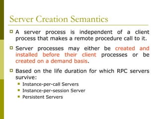 Server Creation Semantics
   A server process is independent of a client
    process that makes a remote procedure call to it.
   Server processes may either be created and
    installed before their client processes or be
    created on a demand basis.
   Based on the life duration for which RPC servers
    survive:
       Instance-per-call Servers
       Instance-per-session Server
       Persistent Servers
 