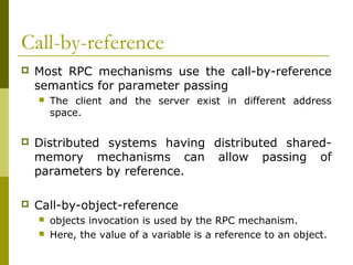 Call-by-reference
   Most RPC mechanisms use the call-by-reference
    semantics for parameter passing
       The client and the server exist in different address
        space.

   Distributed systems having distributed shared-
    memory mechanisms can allow passing of
    parameters by reference.

   Call-by-object-reference
       objects invocation is used by the RPC mechanism.
       Here, the value of a variable is a reference to an object.
 