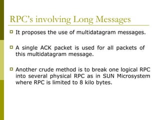 RPC’s involving Long Messages
   It proposes the use of multidatagram messages.

   A single ACK packet is used for all packets of
    this multidatagram message.

   Another crude method is to break one logical RPC
    into several physical RPC as in SUN Microsystem
    where RPC is limited to 8 kilo bytes.
 