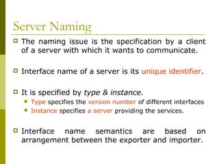 Server Naming
   The naming issue is the specification by a client
    of a server with which it wants to communicate.

   Interface name of a server is its unique identifier.

   It is specified by type & instance.
       Type specifies the version number of different interfaces
       Instance specifies a server providing the services.


   Interface name semantics are based on
    arrangement between the exporter and importer.
 