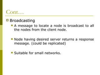 Cont…
   Broadcasting
       A message to locate a node is broadcast to all
        the nodes from the client node.

       Node having desired server returns a response
        message. (could be replicated)

       Suitable for small networks.
 