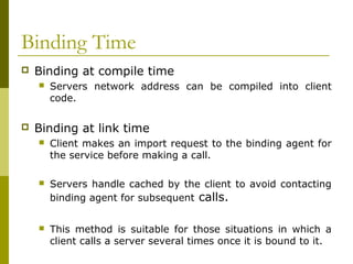 Binding Time
   Binding at compile time
       Servers network address can be compiled into client
        code.

   Binding at link time
       Client makes an import request to the binding agent for
        the service before making a call.

       Servers handle cached by the client to avoid contacting
        binding agent for subsequent calls.


       This method is suitable for those situations in which a
        client calls a server several times once it is bound to it.
 