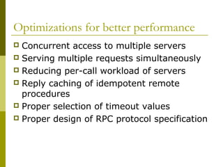 Optimizations for better performance
 Concurrent access to multiple servers
 Serving multiple requests simultaneously
 Reducing per-call workload of servers
 Reply caching of idempotent remote
  procedures
 Proper selection of timeout values
 Proper design of RPC protocol specification
 