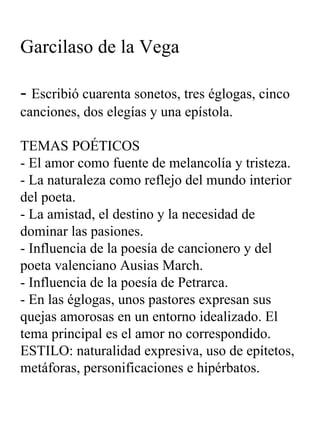 Garcilaso de la Vega -  Escribió cuarenta sonetos, tres églogas, cinco canciones, dos elegías y una epístola. TEMAS POÉTICOS - El amor como fuente de melancolía y tristeza. - La naturaleza como reflejo del mundo interior del poeta. - La amistad, el destino y la necesidad de dominar las pasiones. - Influencia de la poesía de cancionero y del poeta valenciano Ausias March. - Influencia de la poesía de Petrarca. - En las églogas, unos pastores expresan sus quejas amorosas en un entorno idealizado. El tema principal es el amor no correspondido. ESTILO: naturalidad expresiva, uso de epítetos, metáforas, personificaciones e hipérbatos. 
