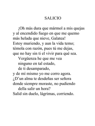 SALICIO       ¡Oh más dura que mármol a mis quejas y al encendido fuego en que me quemo más helada que nieve, Galatea! Estoy muriendo, y aun la vida temo; témola con razón, pues tú me dejas, que no hay sin ti el vivir para qué sea.      Vergüenza he que me vea      ninguno en tal estado,      de ti desamparado, y de mí mismo yo me corro agora. ¿D’un alma te desdeñas ser señora donde siempre moraste, no pudiendo      della salir un hora? Salid sin duelo, lágrimas, corriendo. 