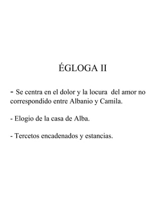 ÉGLOGA II -  Se centra en el dolor y la locura  del amor no correspondido entre Albanio y Camila. - Elogio de la casa de Alba. - Tercetos encadenados y estancias. 
