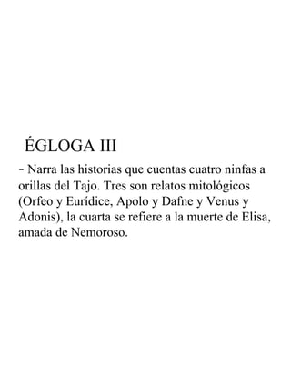 ÉGLOGA III -  Narra las historias que cuentas cuatro ninfas a orillas del Tajo. Tres son relatos mitológicos (Orfeo y Eurídice, Apolo y Dafne y Venus y Adonis), la cuarta se refiere a la muerte de Elisa, amada de Nemoroso. 