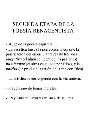 SEGUNDA ETAPA DE LA   POESÍA RENACENTISTA -  Auge de la poesía espiritual. - La  ascética  busca la perfección mediante la purificación del espíritu a través de tres vías:  purgativa  (el alma se libera de las pasiones),  iluminativa  (el alma es guiada por Dios), y la  unitiva  (se produce la unión del alma con Dios). - La  mística  se corresponde con la vía unitiva. - Predominio de temas morales. - Fray Luis de León y san Juan de la Cruz 