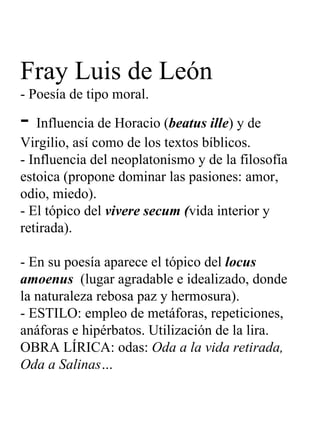 Fray Luis de León - Poesía de tipo moral. -  Influencia de Horacio ( beatus ille ) y de Virgilio, así como de los textos bíblicos. - Influencia del neoplatonismo y de la filosofía estoica (propone dominar las pasiones: amor, odio, miedo). - El tópico del  vivere secum ( vida interior y retirada).   - En su poesía aparece el tópico del  locus amoenus  (lugar agradable e idealizado, donde la naturaleza rebosa paz y hermosura). - ESTILO: empleo de metáforas, repeticiones, anáforas e hipérbatos. Utilización de la lira. OBRA LÍRICA: odas:  Oda a la vida retirada, Oda a Salinas… 