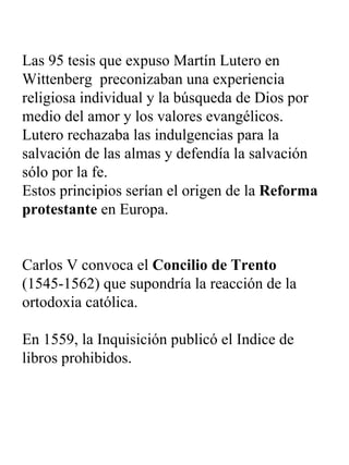 Las 95 tesis que expuso Martín Lutero en Wittenberg  preconizaban una experiencia religiosa individual y la búsqueda de Dios por medio del amor y los valores evangélicos. Lutero rechazaba las indulgencias para la salvación de las almas y defendía la salvación sólo por la fe. Estos principios serían el origen de la  Reforma protestante  en Europa. Carlos V convoca el  Concilio de Trento  (1545-1562) que supondría la reacción de la ortodoxia católica.  En 1559, la Inquisición publicó el Indice de libros prohibidos.   
