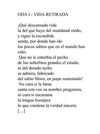 ODA I - VIDA RETIRADA ¡Qué descansada vida  la del que huye del mundanal ruïdo,  y sigue la escondida  senda, por donde han ido  los pocos sabios que en el mundo han sido;   Que no le enturbia el pecho  de los soberbios grandes el estado,  ni del dorado techo  se admira, fabricado  del sabio Moro, en jaspe sustentado!   No cura si la fama  canta con voz su nombre pregonera,  ni cura si encarama  la lengua lisonjera  lo que condena la verdad sincera.  […] 