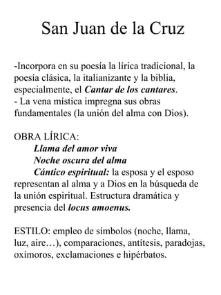 San Juan de la Cruz -Incorpora en su poesía la lírica tradicional, la poesía clásica, la italianizante y la biblia, especialmente, el  Cantar de los cantares . - La vena mística impregna sus obras fundamentales (la unión del alma con Dios). OBRA LÍRICA:    Llama del amor viva   Noche oscura del alma   Cántico espiritual:  la esposa y el esposo representan al alma y a Dios en la búsqueda de la unión espiritual. Estructura dramática y presencia del  locus amoenus. ESTILO: empleo de símbolos (noche, llama, luz, aire…), comparaciones, antítesis, paradojas, oxímoros, exclamaciones e hipérbatos. 