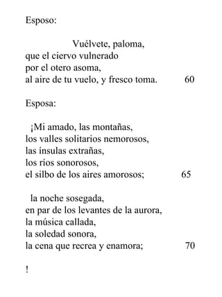 Esposo:   Vuélvete, paloma, que el ciervo vulnerado por el otero asoma, al aire de tu vuelo, y fresco toma.  60 Esposa:   ¡Mi amado, las montañas, los valles solitarios nemorosos, las ínsulas extrañas, los ríos sonorosos, el silbo de los aires amorosos;  65   la noche sosegada, en par de los levantes de la aurora, la música callada, la soledad sonora, la cena que recrea y enamora;  70 !  