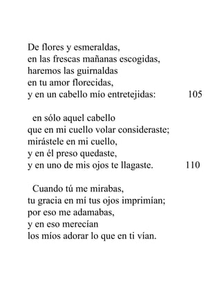 De flores y esmeraldas, en las frescas mañanas escogidas, haremos las guirnaldas en tu amor florecidas, y en un cabello mío entretejidas:  105   en sólo aquel cabello que en mi cuello volar consideraste; mirástele en mi cuello, y en él preso quedaste, y en uno de mis ojos te llagaste.  110   Cuando tú me mirabas, tu gracia en mí tus ojos imprimían; por eso me adamabas, y en eso merecían los míos adorar lo que en ti vían.  