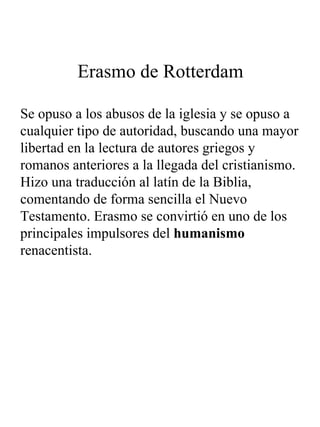 Erasmo de Rotterdam Se opuso a los abusos de la iglesia y se opuso a cualquier tipo de autoridad, buscando una mayor libertad en la lectura de autores griegos y romanos anteriores a la llegada del cristianismo. Hizo una traducción al latín de la Biblia, comentando de forma sencilla el Nuevo Testamento. Erasmo se convirtió en uno de los principales impulsores del  humanismo  renacentista. 
