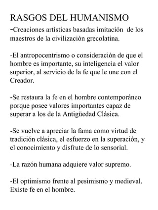 RASGOS DEL HUMANISMO - Creaciones artísticas basadas imitación  de los maestros de la civilización grecolatina. -El antropocentrismo o consideración de que el hombre es importante, su inteligencia el valor superior, al servicio de la fe que le une con el Creador. -Se restaura la fe en el hombre contemporáneo porque posee valores importantes capaz de superar a los de la Antigüedad Clásica. -Se vuelve a apreciar la fama como virtud de tradición clásica, el esfuerzo en la superación, y el conocimiento y disfrute de lo sensorial. -La razón humana adquiere valor supremo. -El optimismo frente al pesimismo y medieval. Existe fe en el hombre. 