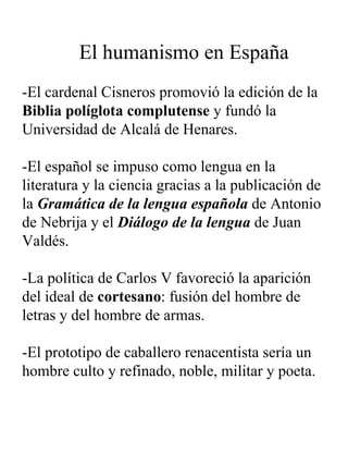   El humanismo en España -El cardenal Cisneros promovió la edición de la  Biblia políglota complutense  y fundó la Universidad de Alcalá de Henares. -El español se impuso como lengua en la literatura y la ciencia gracias a la publicación de la  Gramática de la lengua española  de Antonio de Nebrija y el  Diálogo de la lengua  de Juan Valdés. -La política de Carlos V favoreció la aparición del ideal de  cortesano : fusión del hombre de letras y del hombre de armas.  -El prototipo de caballero renacentista sería un hombre culto y refinado, noble, militar y poeta. 