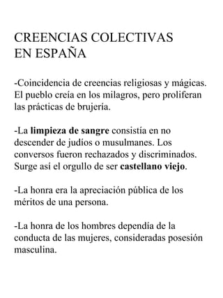 CREENCIAS COLECTIVAS  EN ESPAÑA -Coincidencia de creencias religiosas y mágicas. El pueblo creía en los milagros, pero proliferan las prácticas de brujería. -La  limpieza de sangre  consistía en no descender de judíos o musulmanes. Los conversos fueron rechazados y discriminados. Surge así el orgullo de ser  castellano viejo . -La honra era la apreciación pública de los méritos de una persona. -La honra de los hombres dependía de la conducta de las mujeres, consideradas posesión masculina. 