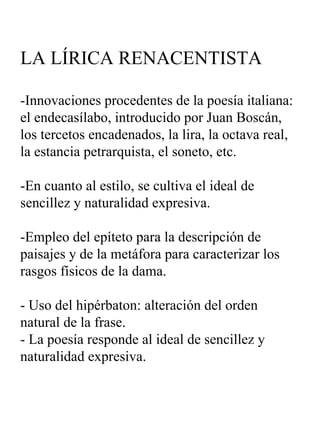 LA LÍRICA RENACENTISTA -Innovaciones procedentes de la poesía italiana: el endecasílabo, introducido por Juan Boscán, los tercetos encadenados, la lira, la octava real, la estancia petrarquista, el soneto, etc. -En cuanto al estilo, se cultiva el ideal de sencillez y naturalidad expresiva. -Empleo del epíteto para la descripción de paisajes y de la metáfora para caracterizar los rasgos físicos de la dama. - Uso del hipérbaton: alteración del orden natural de la frase. - La poesía responde al ideal de sencillez y naturalidad expresiva. 