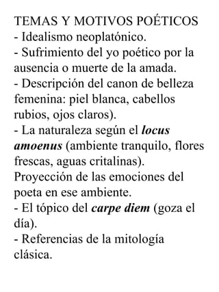 TEMAS Y MOTIVOS POÉTICOS - Idealismo neoplatónico. - Sufrimiento del yo poético por la ausencia o muerte de la amada. - Descripción del canon de belleza femenina: piel blanca, cabellos rubios, ojos claros). - La naturaleza según el  locus amoenus  (ambiente tranquilo, flores frescas, aguas critalinas). Proyección de las emociones del poeta en ese ambiente. - El tópico del  carpe diem  (goza el día). - Referencias de la mitología clásica. 